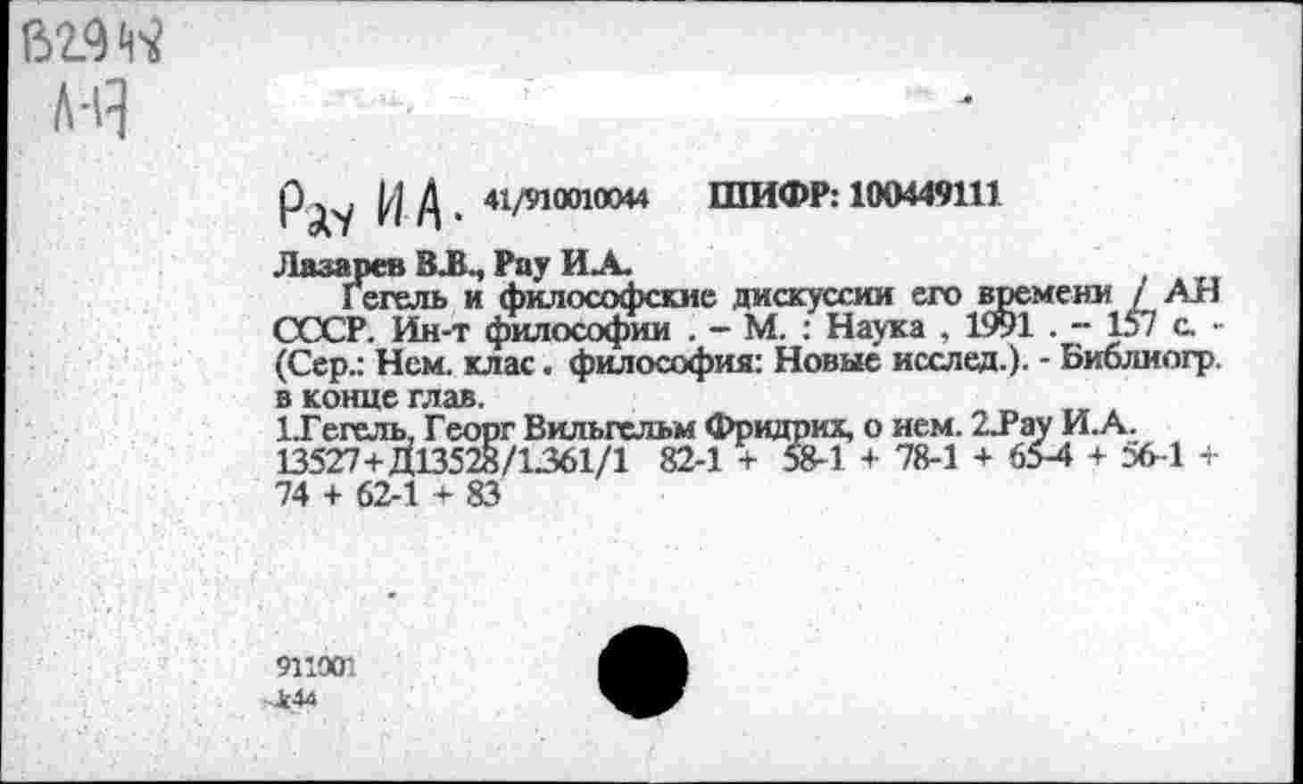 ﻿62.9« л-Я
РД'/ И А • ‘Vм“11»“ ШИФР: 11НМ49111
Лазарев ВЛ., Рау ИА.
Гегель и философские дискуссии его времени / АН СССР. Ин-т философии . - М. : Наука , 1991 . - 157 с. -(Сер.: Нем. клас. философия: Новые исслед.). - Библиогр. в конце глав.
1.Гегель, Георг Вильгельм Фридрих, о нем. 2.Рау И.А. 13527+Д13528/1361/1 82-1 + 58-1 + 78-1 + 65-4 + 56-1 + 74 + 62-1 + 83
91’001
>444